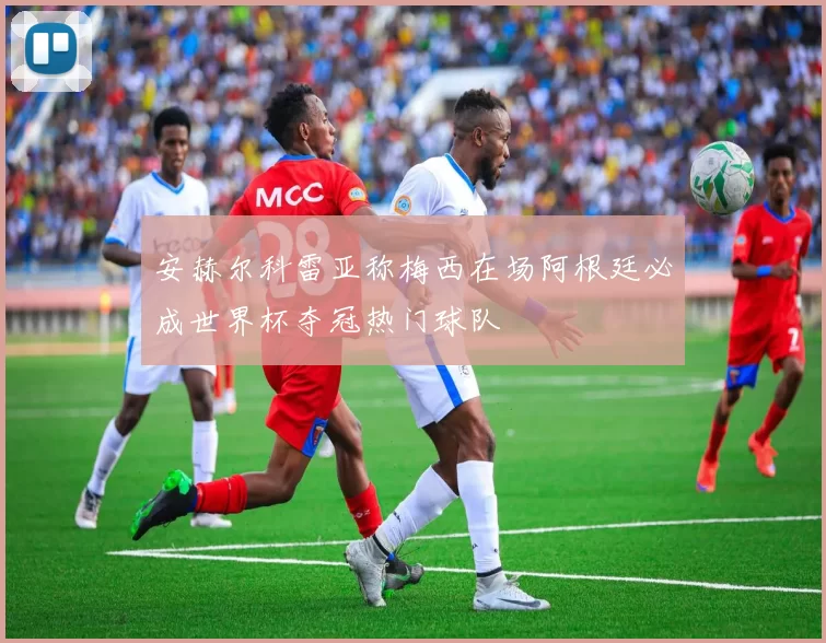 安赫尔科雷亚称梅西在场阿根廷必成世界杯夺冠热门球队