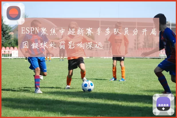 ESPN聚焦中超新赛季多队负分开局因假球处罚影响深远