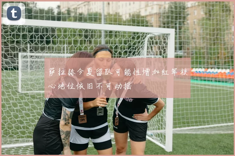 萨拉赫今夏留队可能性增加红军核心地位依旧不可动摇
