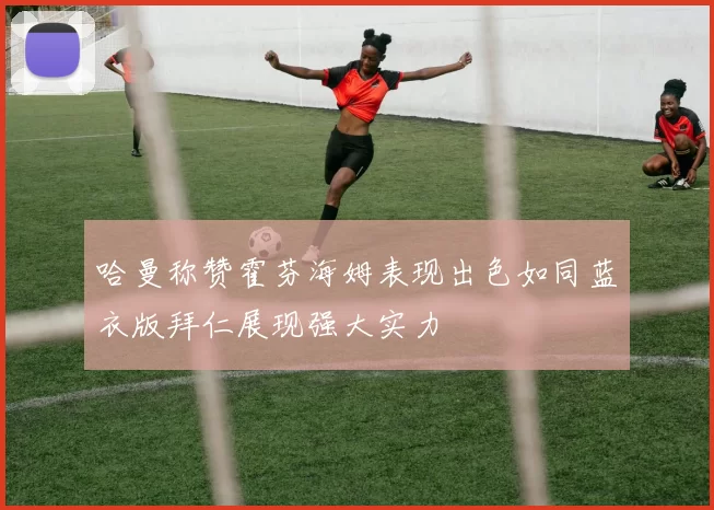 哈曼称赞霍芬海姆表现出色如同蓝衣版拜仁展现强大实力