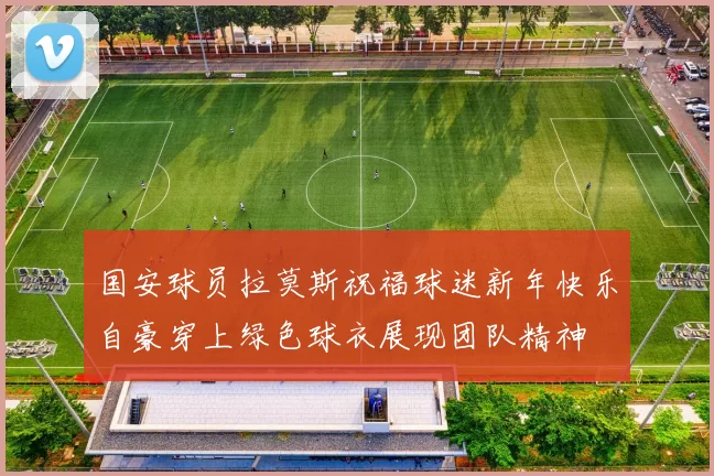 国安球员拉莫斯祝福球迷新年快乐自豪穿上绿色球衣展现团队精神