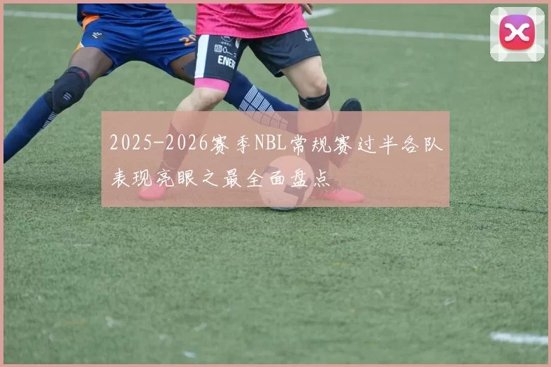 2025-2026赛季NBL常规赛过半各队表现亮眼之最全面盘点