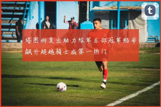 塔图姆复出助力绿军东部冠军赔率飙升超越骑士成第一热门