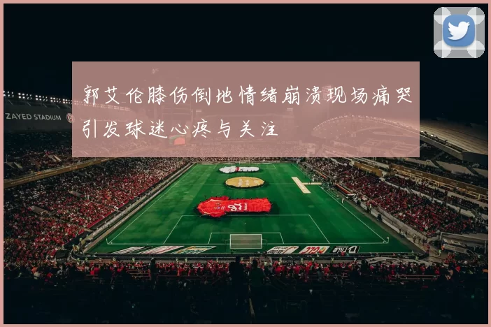 郭艾伦膝伤倒地情绪崩溃现场痛哭引发球迷心疼与关注