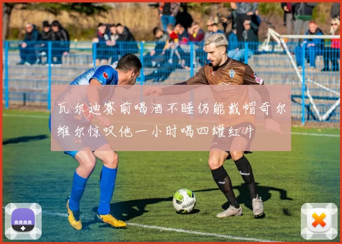 瓦尔迪赛前喝酒不睡仍能戴帽奇尔维尔惊叹他一小时喝四罐红牛
