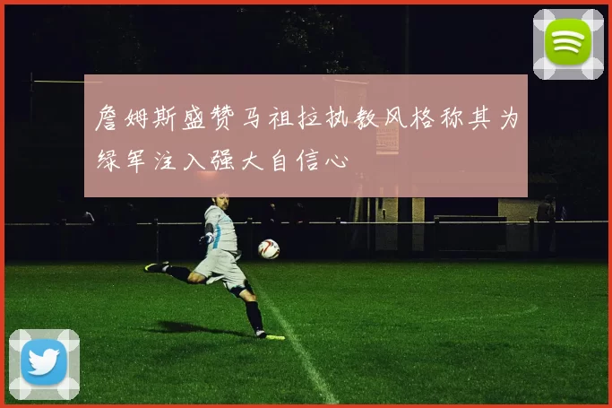 詹姆斯盛赞马祖拉执教风格称其为绿军注入强大自信心