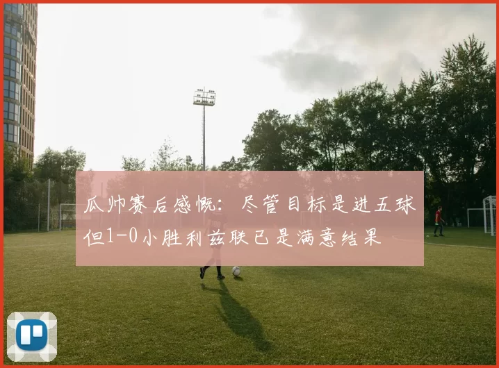 瓜帅赛后感慨：尽管目标是进五球但1-0小胜利兹联已是满意结果