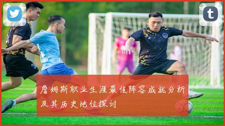 詹姆斯职业生涯最佳阵容成就分析及其历史地位探讨