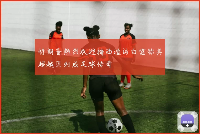 特朗普热烈欢迎梅西造访白宫称其超越贝利成足球传奇
