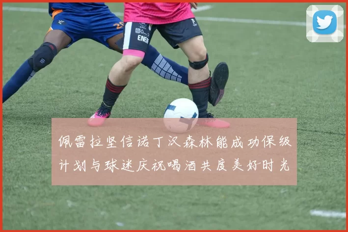 佩雷拉坚信诺丁汉森林能成功保级计划与球迷庆祝喝酒共度美好时光