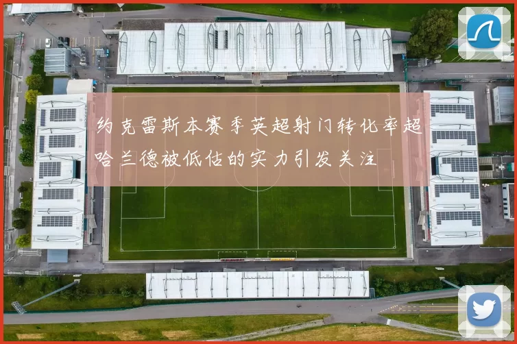 约克雷斯本赛季英超射门转化率超哈兰德被低估的实力引发关注