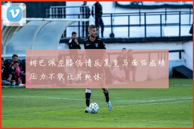 姆巴佩左膝伤情反复皇马面临成绩压力不敢让其轮休