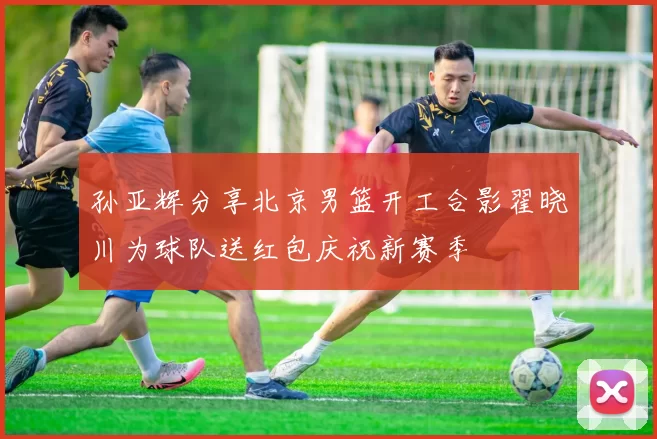 孙亚辉分享北京男篮开工合影翟晓川为球队送红包庆祝新赛季