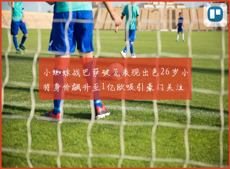 小蜘蛛战巴萨破荒表现出色26岁小将身价飙升至1亿欧吸引豪门关注